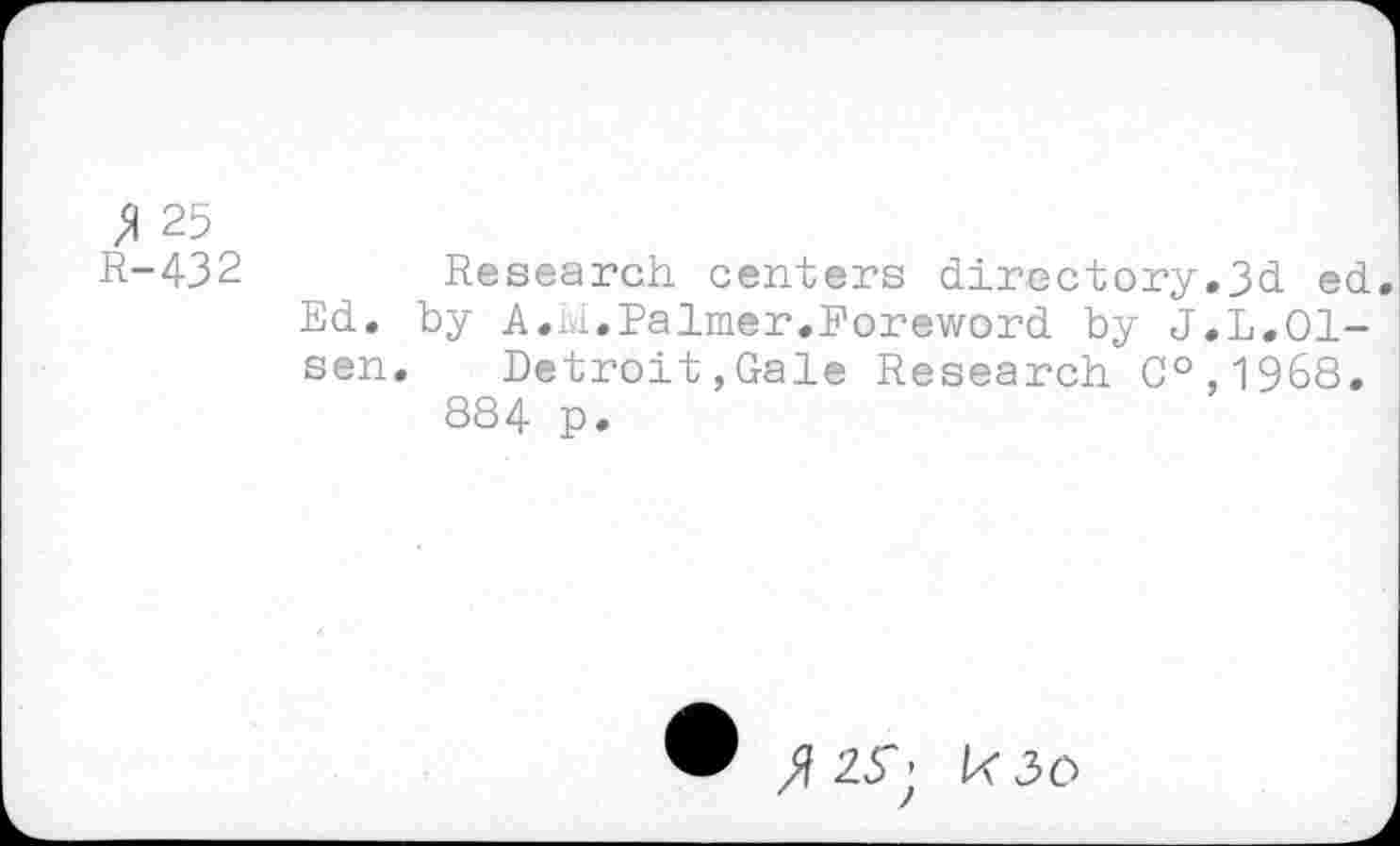 ﻿» 25
R-432	Research centers directory.3d ed.
Ed. by A.M.Palmer.Foreword by J.L.Olsen. Detroit,Gale Research C°,1968.
884 p.
2^; k3O